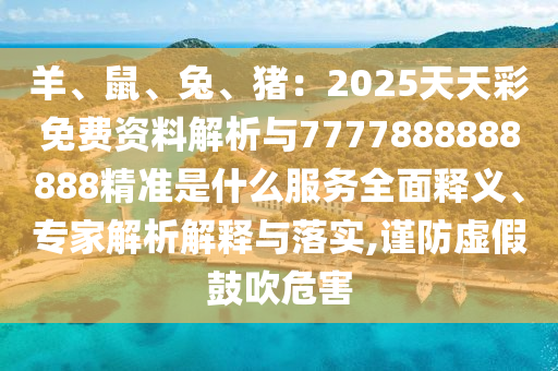 羊、鼠、兔、猪：2025天天彩免费资料解析与7777888888888精准是什么服务全面释义、专家解析解释与落实,谨防虚假鼓吹危害