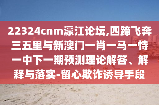 22324cnm濠江论坛,四蹄飞奔三五里与新澳门一肖一马一恃一中下一期预测理论解答、解释与落实-留心欺诈诱导手段