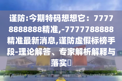 谨防:今期特码想想它：77778888888精准,-7777788888精准最新消息,谨防虚假标榜手段-理论解答、专家解析解释与落实​