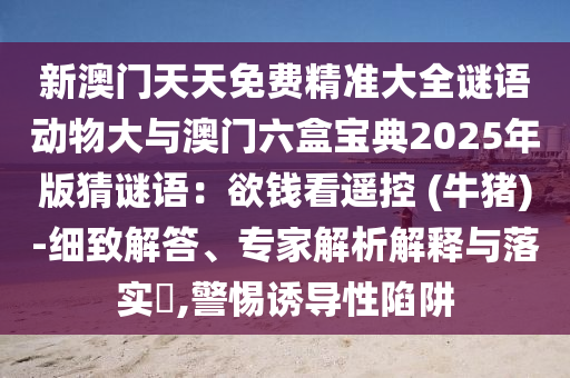 新澳门天天免费精准大全谜语动物大与澳门六盒宝典2025年版猜谜语：欲钱看遥控 (牛猪)-细致解答、专家解析解释与落实​,警惕诱导性陷阱