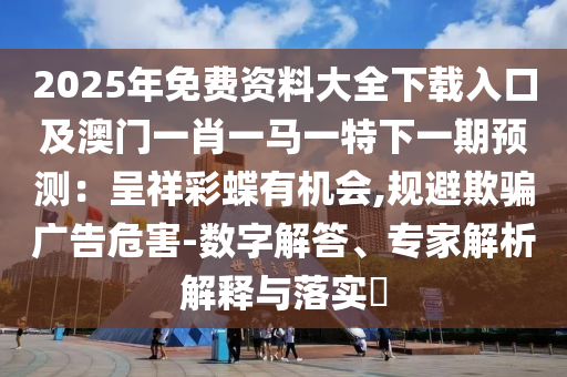 2025年免费资料大全下载入口及澳门一肖一马一特下一期预测：呈祥彩蝶有机会,规避欺骗广告危害-数字解答、专家解析解释与落实​