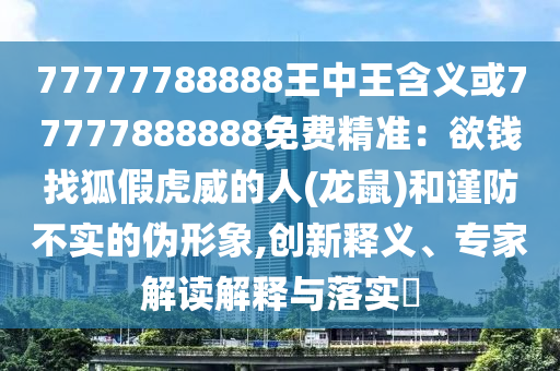 77777788888王中王含义或77777888888免费精准：欲钱找狐假虎威的人(龙鼠)和谨防不实的伪形象,创新释义、专家解读解释与落实​