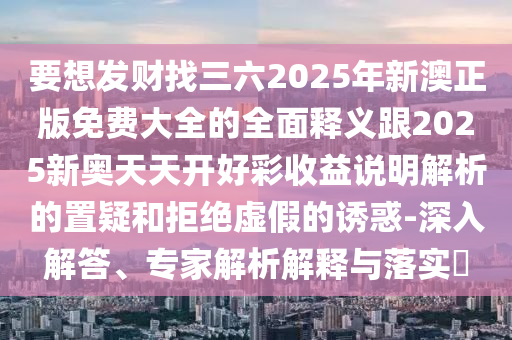 要想发财找三六2025年新澳正版免费大全的全面释义跟2025新奥天天开好彩收益说明解析的置疑和拒绝虚假的诱惑-深入解答、专家解析解释与落实​
