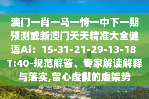 澳门一肖一马一恃一中下一期预测或新澳门天天精准大全谜语Ai：15-31-21-29-13-18 T:40-规范解答、专家解读解释与落实,留心虚假的虚架势