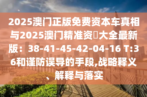 2025澳门正版免费资本车真相与2025澳门精准资枓大全最新版：38-41-45-42-04-16 T:36和谨防误导的手段,战略释义、解释与落实