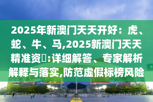 2025年新澳门天天开好：虎、蛇、牛、马,2025新澳门天天精准资枓:详细解答、专家解析解释与落实,防范虚假标榜风险