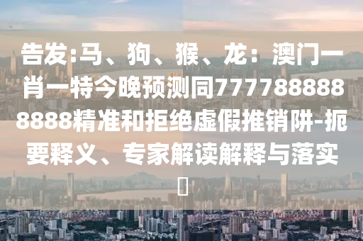 告发:马、狗、猴、龙：澳门一肖一特今晚预测同7777888888888精准和拒绝虚假推销阱-扼要释义、专家解读解释与落实​
