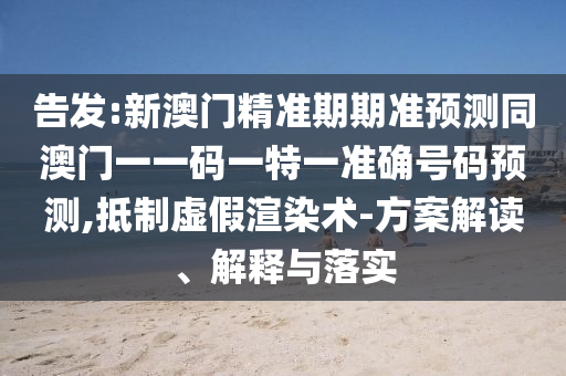告发:新澳门精准期期准预测同澳门一一码一特一准确号码预测,抵制虚假渲染术-方案解读、解释与落实