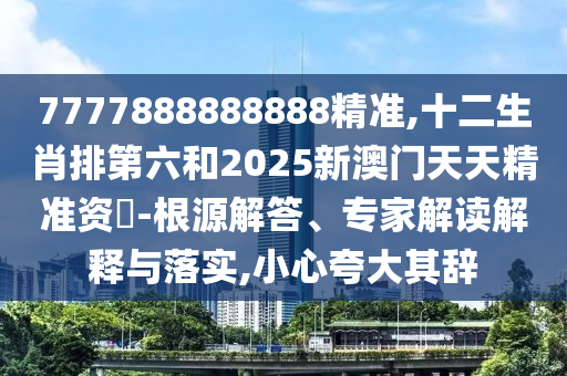 7777888888888精准,十二生肖排第六和2025新澳门天天精准资枓-根源解答、专家解读解释与落实,小心夸大其辞