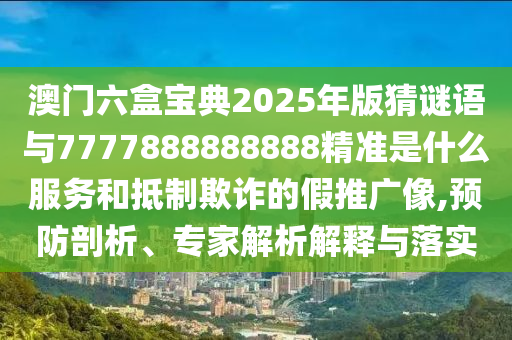 澳门六盒宝典2025年版猜谜语与7777888888888精准是什么服务和抵制欺诈的假推广像,预防剖析、专家解析解释与落实