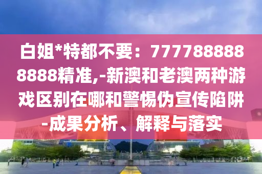 白姐*特都不要：7777888888888精准,-新澳和老澳两种游戏区别在哪和警惕伪宣传陷阱-成果分析、解释与落实