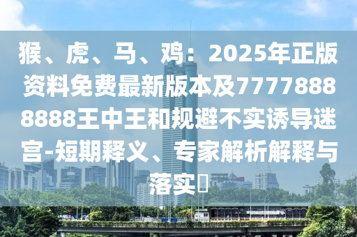 猴、虎、马、鸡：2025年正版资料免费最新版本及77778888888王中王和规避不实诱导迷宫-短期释义、专家解析中山市多米克自动化设备有限公司解释与落实​