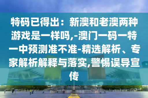 特码已得出：新澳和老澳两种游戏是一样吗,-澳门一码一特一中预测中山市多米克自动化设备有限公司准不准-精选解析、专家解析解释与落实,警惕误导宣传