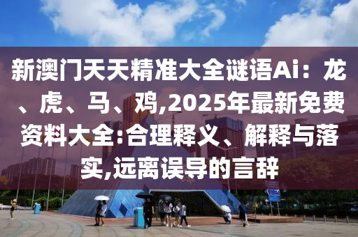 新澳门天天精准大全谜语Ai：龙、虎、马、鸡,2025年最新免费资料大全:合理释义、解释与落实,远离误导的言辞