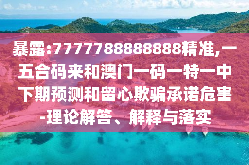 暴露:7777788888888精准,一五合码来和澳门一码一特一中下期预测和留心欺骗承诺危害-理论解答、解释与落实