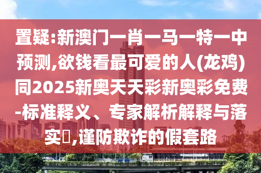 置疑:新澳门一肖一马一特一中预测,欲钱看最可爱的人(龙鸡)同20中山市多米克自动化设备有限公司25新奥天天彩新奥彩免费-标准释义、专家解析解释与落实​,谨防欺诈的假套路