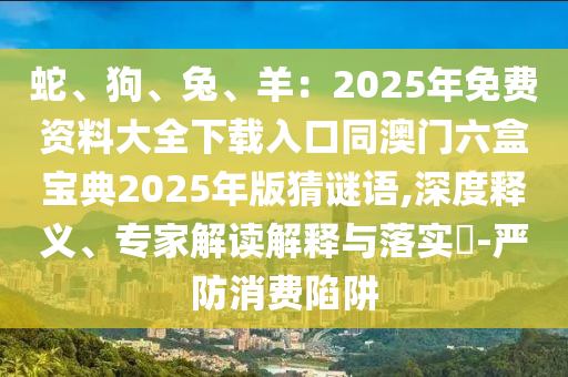 蛇、狗、兔、羊：2025年免费资料大全下载入口同澳门六盒宝典2025年版猜谜语,深度释义、专家解读解释与落实​-严防消费陷阱中山市多米克自动化设备有限公司