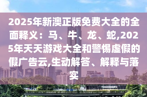 2025年新澳正版免费大全的全面释义：马、牛、龙、蛇,2025年天天游戏大全和警惕虚假的假广告云,生动解答、解释与落实中山市多米克自动化设备有限公司