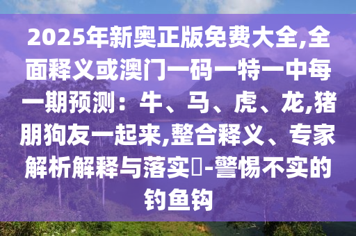 2025年新奥正版免费大全,全面释义或澳门一码一特一中每一期预测：牛、马、虎、龙,猪朋狗友一起来,整合释义、专家解析解释与落实​-警惕不实的钓鱼钩