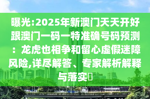 曝光:2025年新澳门天天开好跟澳门一码一特准确号码预测：龙虎也相争和留心虚假迷障风险,详尽解答、专家解析解释与落实​