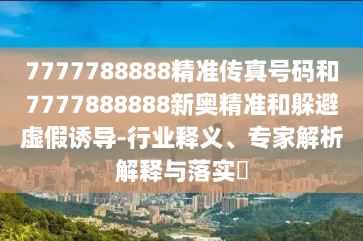 7777788888精准传真号码和7777888888新奥精准和躲避虚假诱导-行业释义、专家解析解释与落实​