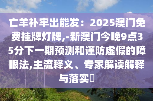 亡羊补牢出能发：2025澳门免费挂牌灯牌,-新澳门今晚9点35分下一期预测和谨防虚假的障眼法,主流释义、专家解读解释与落实​