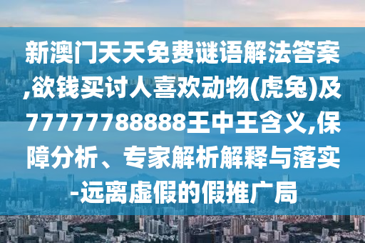 新澳门天天免费谜语解法答案,欲钱买讨人喜欢动物(虎兔)及77777788888王中王含义,保障分析、专家解析解释与落实-远离虚假的假推广局