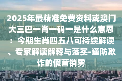 2025年最精准免费资料或澳门大三巴一肖一码一是什么意思：今期生肖四五八可持续解读、专家解读解释与落实-谨防欺诈的假营销雾中山市多米克自动化设备有限公司