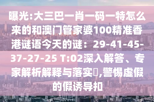 曝光:大三巴一肖一码一特怎么来的和澳门管家婆100精准香港谜语今天的谜：29-41-45-37-27-25 T:02深入解答、专家解析解释与落实​,警惕虚假的假诱导扣