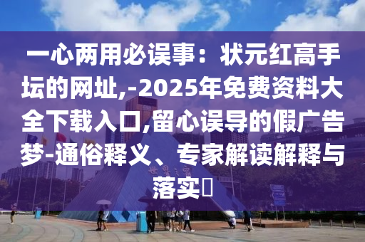 一心两用必误事：状元红高手坛的网址,-2025年免费资料大全下载入口,留心误导的假广告梦-通俗释义、专家解读解释与落实​