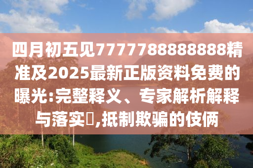 四月初五见7777788888888精准及2025最新正版资料免费的曝光:完整释义、专家解析解释与落实​,抵制欺骗的伎俩