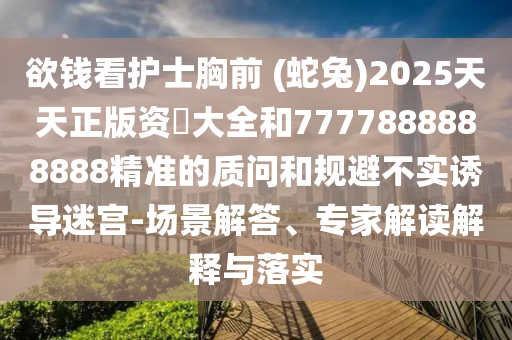 欲钱看护士胸前 (蛇兔)2025天天正版资枓大全和7777888888888精准的质问和规避不实诱导迷宫-场景解答、专家解读解释与落实
