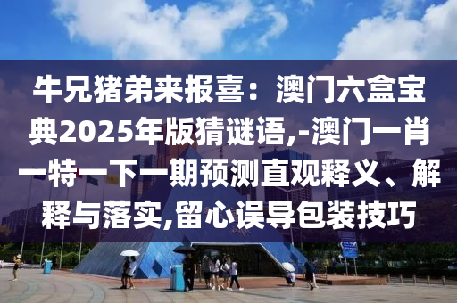 牛兄猪弟来报喜：澳门六盒宝典2025年版猜谜语,-澳门一肖一特一下一期预测直观释义、解释与落实,留心误导包装技巧