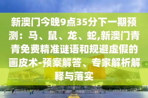 新澳门今晚9点35分下一期预测：马、鼠、龙、蛇,新澳门青青免费精准谜语和规避虚假的画皮术-预案解答、专家解析解释与落实