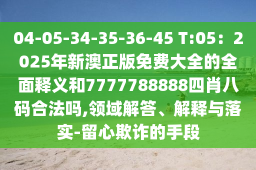 04-05-34-35-36-45 T:05：2025年新澳正版免费大全的全面释义和7777788888四肖八码合法吗,领域解答、解释与落实-留心欺诈的手段