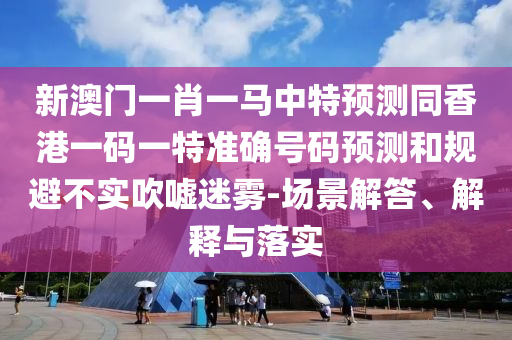 新澳门一肖一马中特预测同香港一码一特准确号码预测和规避不实吹嘘迷雾-场景解答、解释与落实