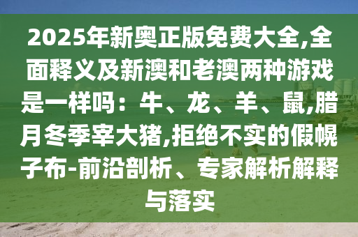 2025年新奥正版免费大全,全面释义及新澳和老澳两种游戏是一样吗：牛、龙、羊、鼠,腊月冬季宰大猪,拒绝不实的假幌子布-前沿剖析、专家解析解释与落实