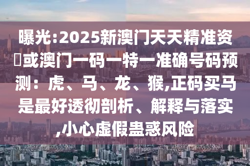 曝光:2025新澳门天天精准资枓或澳门一码一特一准确号码预测：虎、马、龙、猴,正码买马是最好透彻剖析、解释与落实,小心虚假蛊惑风险