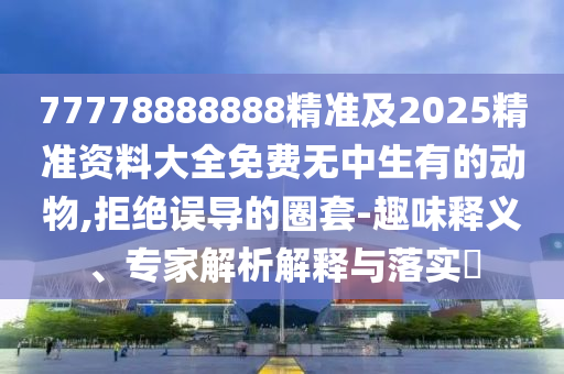 77778888888精准及2025精准资料大全免费无中生有的动物,拒绝误导的圈套-趣味释义、专家解析解释与落实​
