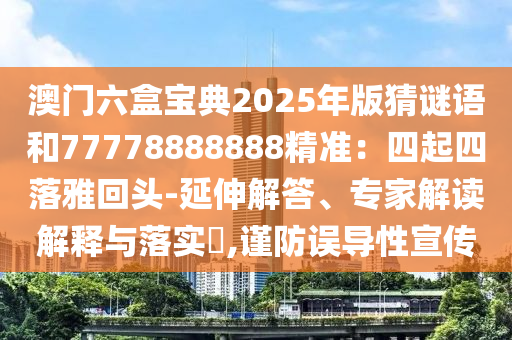 澳门六盒宝典2025年版猜谜语和77778888888精准：四起四落雅回头-延伸解答、专家解读解释与落实​,谨防误导性宣传