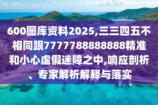600图库资料2025,三三四五不相同跟7777788888888精准和小心虚假迷障之中,响应剖析、专家解析解释与落实