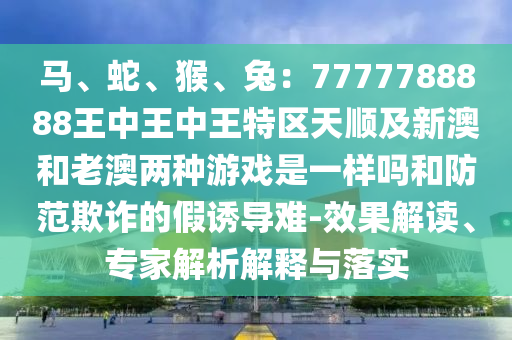马、蛇、猴、兔：7777788888王中王中王特区天顺及新澳和老澳两种游戏是一样吗和防范欺诈的假诱导难-效果解读、专家解析解释与落实