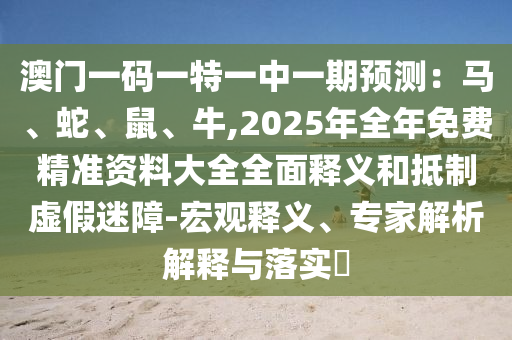 澳门一码一特一中一期预测：马、蛇、鼠、牛,2025年全年免费精准资料大全全面释义和抵制虚假迷障-宏观释义、专家解析解释与落实​