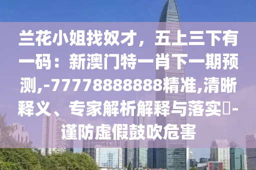 兰花小姐找奴才，五上三下有一码：新澳门特一肖下一期预测,-77778888888精准,清晰释义、专家解析解释与落实​-谨防虚假鼓吹危害