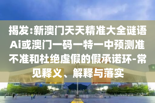 揭发:新澳门天天精准大全谜语Ai或澳门一码一特一中预测准不准和杜绝虚假的假承诺环-常见释义、解释与落实