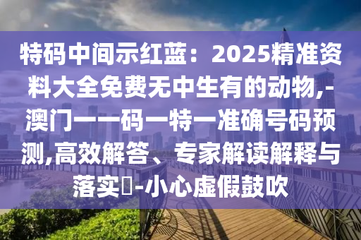特码中间示红蓝：2025精准资料大全免费无中生有的动物,-澳门一一码一特一准确号码预测,高效解答、专家解读解释与落实​-小心虚假鼓吹
