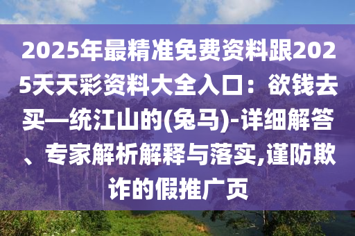 2025年最精准免费资料跟2025天天彩资料大全入口：欲钱去买—统江山的(兔马)-详细解答、专家解析解释与落实,谨防欺诈的假推广页
