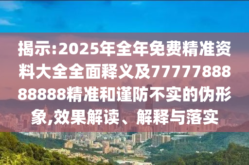 揭示:2025年全年免费精准资料大全全面释义及7777788888888精准和谨防不实的伪形象,效果解读、解释与落实