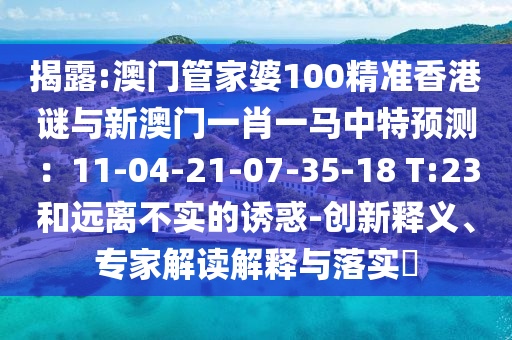 揭露:澳门管家婆100精准香港谜与新澳门一肖一马中特预测：11-04-21-07-35-18 T:23和远离不实的诱惑-创新释义、专家解读解释与落实​