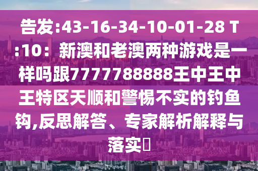 告发:43-16-34-10-01-28 T:10：新澳和老澳两种游戏是一样吗跟7777788888王中王中王特区天顺和警惕不实的钓鱼钩,反思解答、专家解析解释与落实​